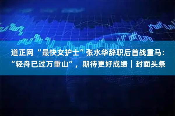 道正网 “最快女护士”张水华辞职后首战重马：“轻舟已过万重山”，期待更好成绩｜封面头条