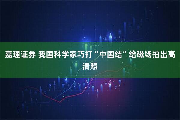 嘉理证券 我国科学家巧打“中国结”给磁场拍出高清照