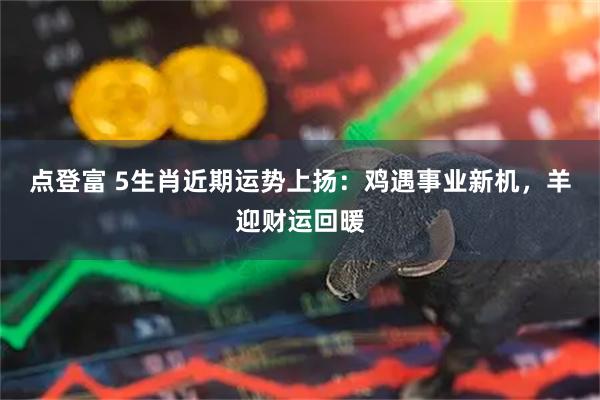 点登富 5生肖近期运势上扬：鸡遇事业新机，羊迎财运回暖