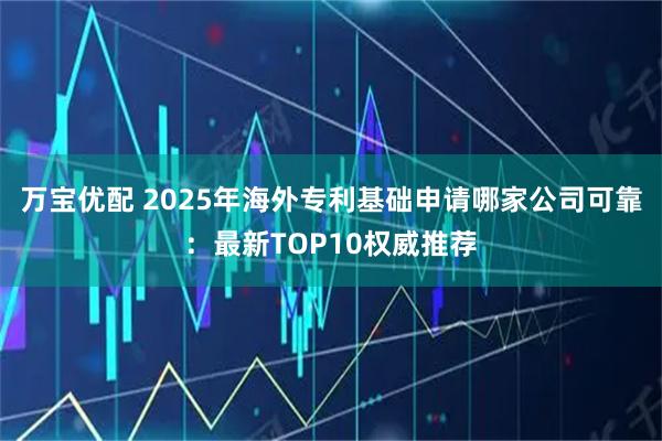 万宝优配 2025年海外专利基础申请哪家公司可靠：最新TOP10权威推荐