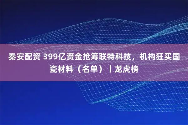 秦安配资 399亿资金抢筹联特科技，机构狂买国瓷材料（名单）丨龙虎榜
